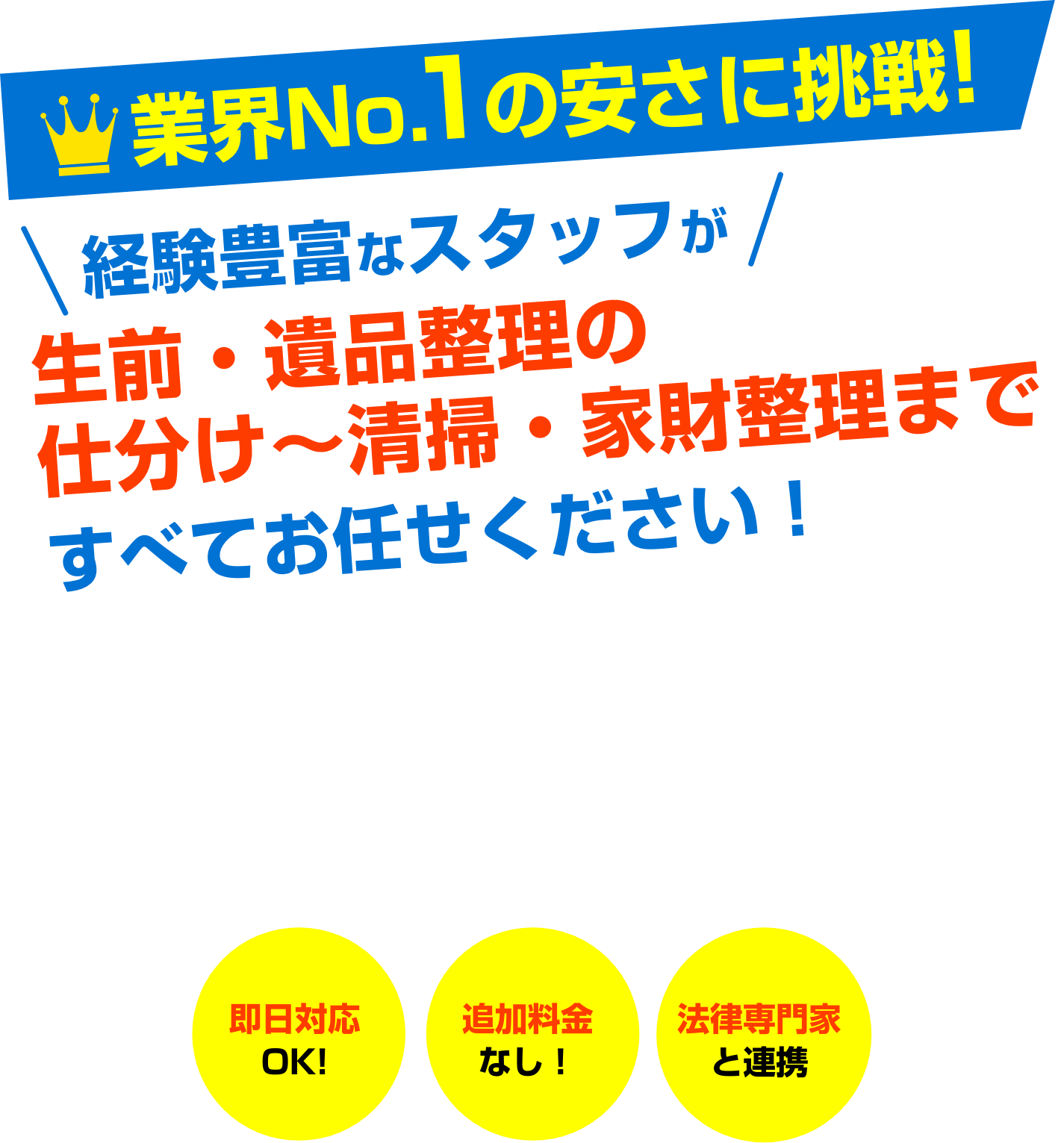 業界No.1の安さに挑戦!経験豊富なスタッフが生前・遺品整理の仕分け〜清掃・家財整理まですべてお任せください!即日対応OK!追加料金なし!法律専門家と連携